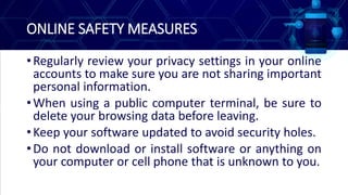 ONLINE SAFETY MEASURES
•Regularly review your privacy settings in your online
accounts to make sure you are not sharing important
personal information.
•When using a public computer terminal, be sure to
delete your browsing data before leaving.
•Keep your software updated to avoid security holes.
•Do not download or install software or anything on
your computer or cell phone that is unknown to you.
 