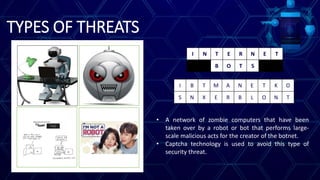 TYPES OF THREATS
I B T M A N E T K O
S N X E R B L O N T
I N T E R N E T
B O T S
• A network of zombie computers that have been
taken over by a robot or bot that performs large-
scale malicious acts for the creator of the botnet.
• Captcha technology is used to avoid this type of
security threat.
 
