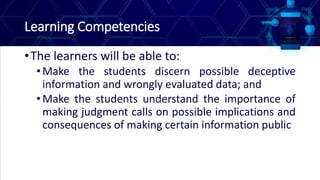 Learning Competencies
•The learners will be able to:
•Make the students discern possible deceptive
information and wrongly evaluated data; and
•Make the students understand the importance of
making judgment calls on possible implications and
consequences of making certain information public
 