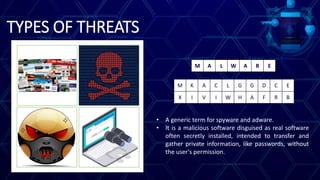 TYPES OF THREATS
M K A C L G G D C E
X I V I W H A F R B
M A L W A R E
• A generic term for spyware and adware.
• It is a malicious software disguised as real software
often secretly installed, intended to transfer and
gather private information, like passwords, without
the user's permission.
 