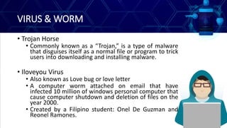 VIRUS & WORM
• Trojan Horse
• Commonly known as a “Trojan,” is a type of malware
that disguises itself as a normal file or program to trick
users into downloading and installing malware.
• Iloveyou Virus
• Also known as Love bug or love letter
• A computer worm attached on email that have
infected 10 million of windows personal computer that
cause computer shutdown and deletion of files on the
year 2000.
• Created by a Filipino student: Onel De Guzman and
Reonel Ramones.
 