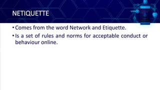 NETIQUETTE
• Comes from the word Network and Etiquette.
• Is a set of rules and norms for acceptable conduct or
behaviour online.
 