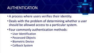 AUTHENTICATION
• A process where users verifies their identity.
• Deals with the problem of determining whether a user
should be allowed access to a particular system.
• Four commonly authentication methods:
• User Identification
• Possessed Objects
• Biometric Device
• Callback System
 
