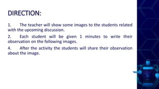 DIRECTION:
1. The teacher will show some images to the students related
with the upcoming discussion.
2. Each student will be given 1 minutes to write their
observation on the following images.
4. After the activity the students will share their observation
about the image.
 