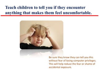 Teach children to tell you if they encounter
anything that makes them feel uncomfortable.

Be sure they know they can tell you this
without fear of losing computer privileges.
This will help reduce the fear or shame of
accidental exposure.

 