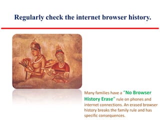 Regularly check the internet browser history.

Many families have a “No Browser
History Erase” rule on phones and
internet connections. An erased browser
history breaks the family rule and has
specific consequences.

 