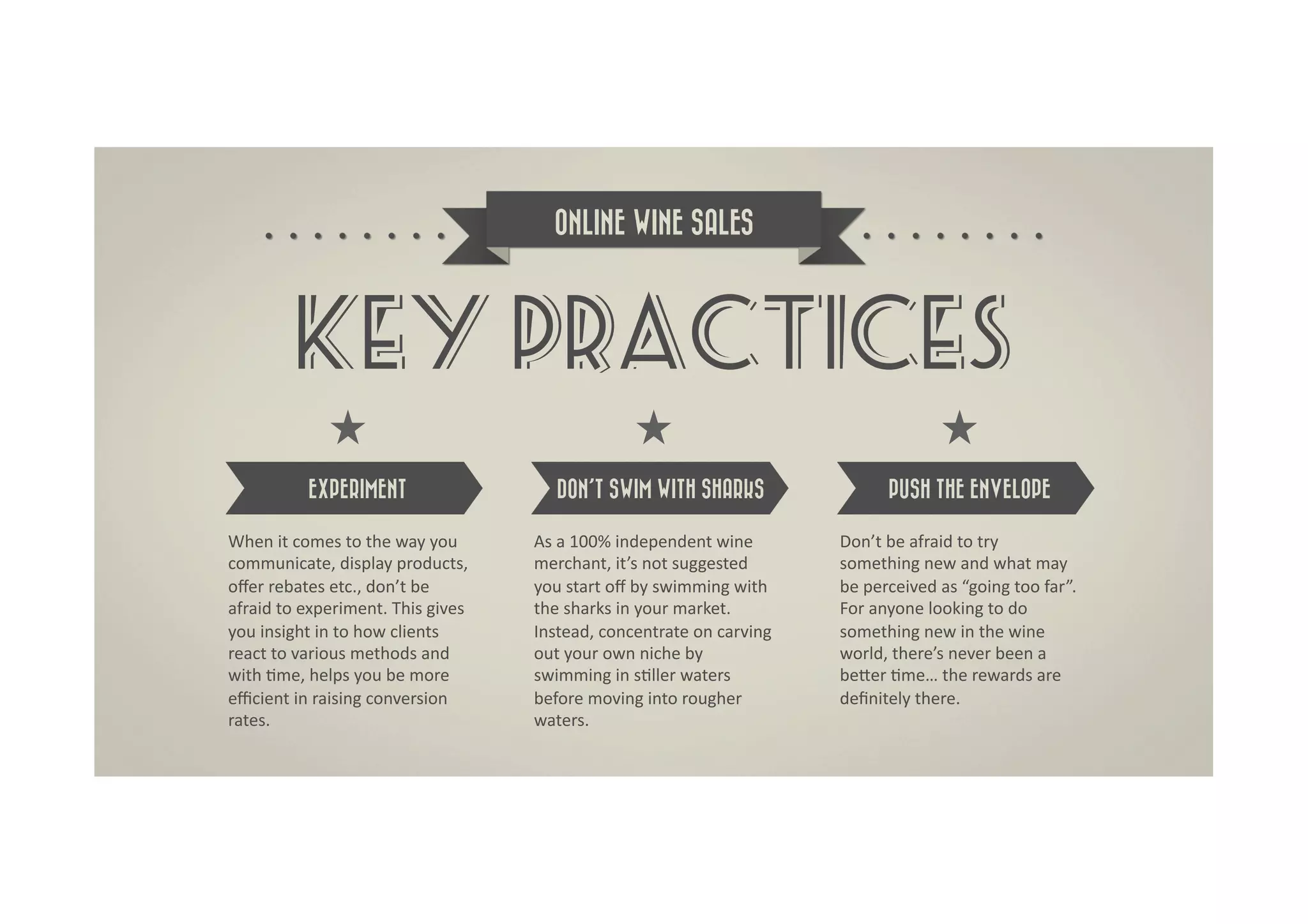 ONLINE WINE SALES




             KEY PRACTICES
                EXPERIMENT                               DON’T SWIM WITH SHARKS                                   PUSH THE ENVELOPE

When	
  it	
  comes	
  to	
  the	
  way	
  you	
     As	
  a	
  100%	
  independent	
  wine	
           Don’t	
  be	
  afraid	
  to	
  try	
  
communicate,	
  display	
  products,	
               merchant,	
  it’s	
  not	
  suggested	
            something	
  new	
  and	
  what	
  may	
  
oﬀer	
  rebates	
  etc.,	
  don’t	
  be	
            you	
  start	
  oﬀ	
  by	
  swimming	
  with	
     be	
  perceived	
  as	
  “going	
  too	
  far”.	
  
afraid	
  to	
  experiment.	
  This	
  gives	
       the	
  sharks	
  in	
  your	
  market.	
           For	
  anyone	
  looking	
  to	
  do	
  
you	
  insight	
  in	
  to	
  how	
  clients	
       Instead,	
  concentrate	
  on	
  carving	
         something	
  new	
  in	
  the	
  wine	
  
react	
  to	
  various	
  methods	
  and	
           out	
  your	
  own	
  niche	
  by	
                world,	
  there’s	
  never	
  been	
  a	
  
with	
  Dme,	
  helps	
  you	
  be	
  more	
         swimming	
  in	
  sDller	
  waters	
               beRer	
  Dme…	
  the	
  rewards	
  are	
  
eﬃcient	
  in	
  raising	
  conversion	
             before	
  moving	
  into	
  rougher	
              deﬁnitely	
  there.	
  
rates.	
                                             waters.	
  
 
