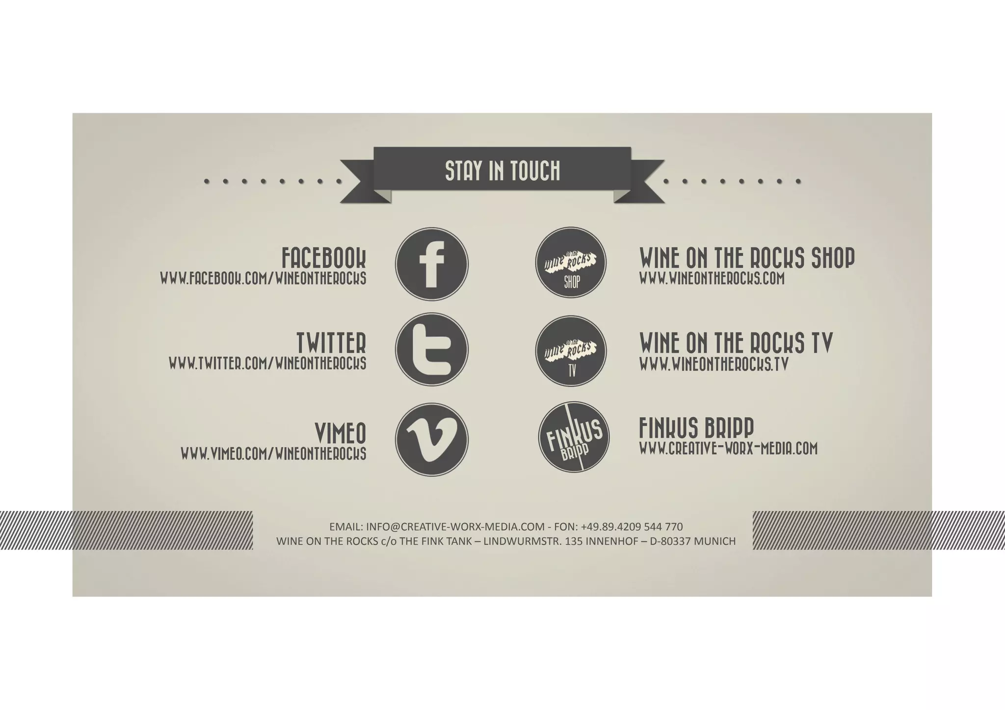 STAY IN TOUCH



                  FACEBOOK                                                                                           WINE ON THE ROCKS SHOP
WWW.FACEBOOK.COM/WINEONTHEROCKS                                                                                      WWW.WINEONTHEROCKS.COM




                      TWITTER                                                                                        WINE ON THE ROCKS TV
 WWW.TWITTER.COM/WINEONTHEROCKS                                                                                      WWW.WINEONTHEROCKS.TV



                           VIMEO                                                                                     FINKUS BRIPP
   WWW.VIMEO.COM/WINEONTHEROCKS                                                                                      WWW.CREATIVE-WORX-MEDIA.COM




                                EMAIL:	
  INFO@CREATIVE-­‐WORX-­‐MEDIA.COM	
  -­‐	
  FON:	
  +49.89.4209	
  544	
  770	
  
                 WINE	
  ON	
  THE	
  ROCKS	
  c/o	
  THE	
  FINK	
  TANK	
  –	
  LINDWURMSTR.	
  135	
  INNENHOF	
  –	
  D-­‐80337	
  MUNICH	
  
 