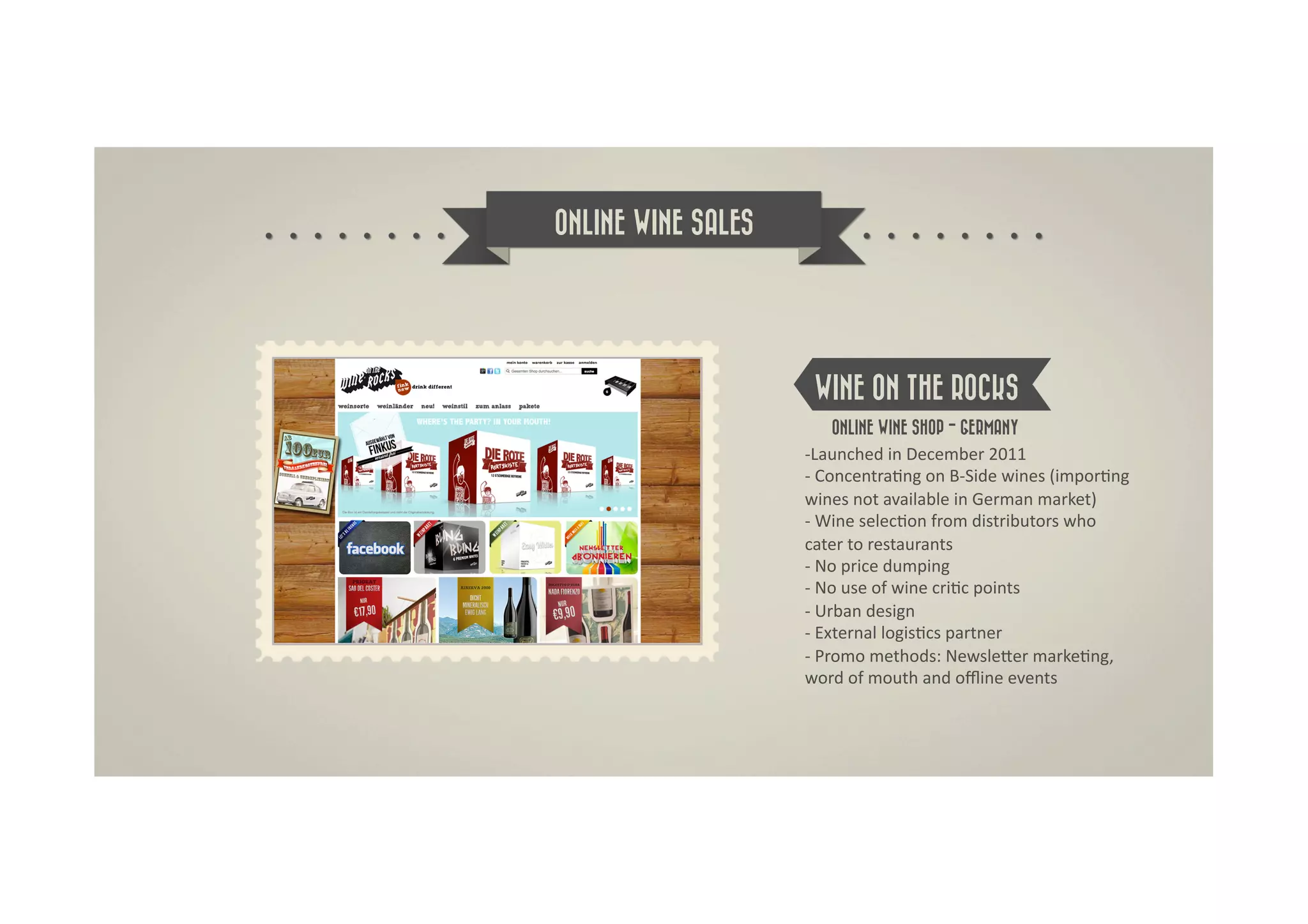 ONLINE WINE SALES




                     WINE ON THE ROCKS
                         ONLINE WINE SHOP - GERMANY	
  
                    -­‐ Launched	
  in	
  December	
  2011	
  
                    -­‐	
  ConcentraDng	
  on	
  B-­‐Side	
  wines	
  (imporDng	
  
                    wines	
  not	
  available	
  in	
  German	
  market)	
  
                    -­‐	
  Wine	
  selecDon	
  from	
  distributors	
  who	
  
                    cater	
  to	
  restaurants	
  
                    -­‐	
  No	
  price	
  dumping	
  
                    -­‐	
  No	
  use	
  of	
  wine	
  criDc	
  points	
  
                    -­‐	
  Urban	
  design	
  
                    -­‐	
  External	
  logisDcs	
  partner	
  
                    -­‐	
  Promo	
  methods:	
  NewsleRer	
  markeDng,	
  
                    word	
  of	
  mouth	
  and	
  oﬄine	
  events	
  
 