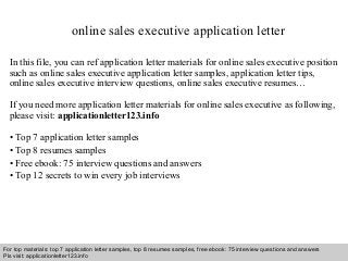 online sales executive application letter 
In this file, you can ref application letter materials for online sales executive position 
such as online sales executive application letter samples, application letter tips, 
online sales executive interview questions, online sales executive resumes… 
If you need more application letter materials for online sales executive as following, 
please visit: applicationletter123.info 
• Top 7 application letter samples 
• Top 8 resumes samples 
• Free ebook: 75 interview questions and answers 
• Top 12 secrets to win every job interviews 
For top materials: top 7 application letter samples, top 8 resumes samples, free ebook: 75 interview questions and answers 
Pls visit: applicationletter123.info 
Interview questions and answers – free download/ pdf and ppt file 
 