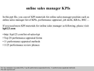 Interview questions and answers – free download/ pdf and ppt file
online sales manager KPIs
In this ppt file, you can ref KPI materials for online sales manager position such as
online sales manager list of KPIs, performance appraisal, job skills, KRAs, BSC…
If you need more KPI materials for online sales manager as following, please visit:
kpi123.com
• http://kpi123.com/list-of-sales-kpi
• Top 28 performance appraisal forms
• 11 performance appraisal methods
• 1125 performance review phrases
For top materials: top sales KPIs, Top 28 performance appraisal forms, 11 performance appraisal methods
Pls visit: kpi123.com
 