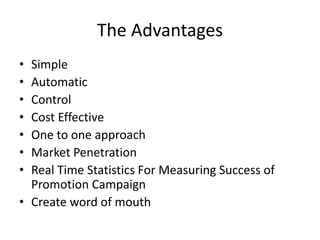 The Advantages
• Simple
• Automatic
• Control
• Cost Effective
• One to one approach
• Market Penetration
• Real Time Statistics For Measuring Success of
Promotion Campaign
• Create word of mouth
 
