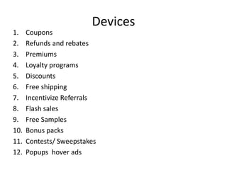 Devices
1. Coupons
2. Refunds and rebates
3. Premiums
4. Loyalty programs
5. Discounts
6. Free shipping
7. Incentivize Referrals
8. Flash sales
9. Free Samples
10. Bonus packs
11. Contests/ Sweepstakes
12. Popups hover ads
 