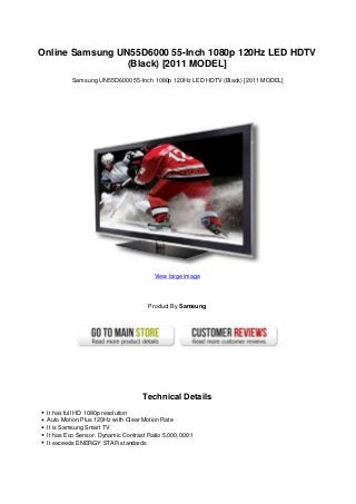 Online Samsung UN55D6000 55-Inch 1080p 120Hz LED HDTV
(Black) [2011 MODEL]
Samsung UN55D6000 55-Inch 1080p 120Hz LED HDTV (Black) [2011 MODEL]
View large image
Product By Samsung
Technical Details
It has full HD 1080p resolution
Auto Motion Plus 120Hz with Clear Motion Rate
It is Samsung Smart TV
It has Eco Sensor. Dynamic Contrast Ratio 5,000,000:1
It exceeds ENERGY STAR standards
 
