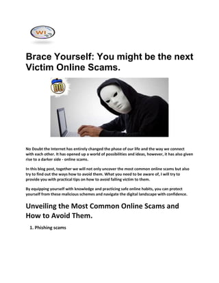 Brace Yourself: You might be the next
Victim Online Scams.
No Doubt the Internet has entirely changed the phase of our life and the way we connect
with each other. It has opened up a world of possibilities and ideas, however, it has also given
rise to a darker side - online scams.
In this blog post, together we will not only uncover the most common online scams but also
try to find out the ways how to avoid them. What you need to be aware of, I will try to
provide you with practical tips on how to avoid falling victim to them.
By equipping yourself with knowledge and practicing safe online habits, you can protect
yourself from these malicious schemes and navigate the digital landscape with confidence.
Unveiling the Most Common Online Scams and
How to Avoid Them.
1. Phishing scams
 