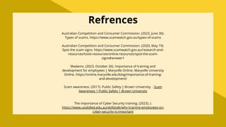 Australian Competition and Consumer Commission. (2023, June 30).
Types of scams. https://www.scamwatch.gov.au/types-of-scams
Australian Competition and Consumer Commission. (2020, May 19).
Spot the scam signs. https://www.scamwatch.gov.au/research-and-
resources/tools-resources/online-resources/spot-the-scam-
signs#answer1
Madams. (2023, October 26). Importance of training and
development for employees | Maryville Online. Maryville University
Online. https://online.maryville.edu/blog/importance-of-training-
and-development/
Scam awareness. (2017). Public Safety | Brown University. . Scam
Awareness | Public Safety | Brown University
The importance of Cyber Security training. (2023). ).
https://www.upskilled.edu.au/skillstalk/why-training-employees-on-
cyber-security-is-important
Refrences
 