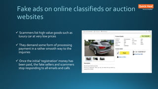  Scammers list high value goods such as
luxury car at very low prices
 They demand some form of processing
payment in a rather smooth way to the
inquiries
 Once the initial ‘registration’ money has
been paid, the fake sellers and scammers
stop responding to all emails and calls
Fake ads on online classifieds or auction
websites
 