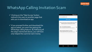  Clicking on the 'Take Survey' button
redirects the users to another page that
asks you to download an app
 If you proceed further and download the
app as asked, you won’t be getting the
WhatsApp calling feature. By following all
the steps mentioned above, you will have
only helped the scammer earn money
WhatsApp Calling Invitation Scam
 