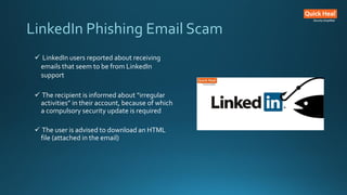 LinkedIn Phishing Email Scam
 LinkedIn users reported about receiving
emails that seem to be from LinkedIn
support
 The recipient is informed about “irregular
activities” in their account, because of which
a compulsory security update is required
 The user is advised to download an HTML
file (attached in the email)
 