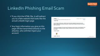 LinkedIn Phishing Email Scam
If you click the HTML file, it will redirect
you to a fake website that looks like the
actual LinkedIn login page
Any login information you give on this
page will be transmitted directly to the
attacker, who will then hijack your
account
 