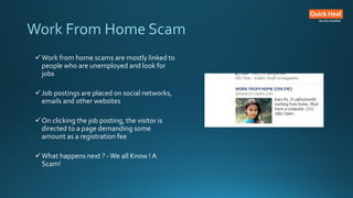 Work From Home Scam
Work from home scams are mostly linked to
people who are unemployed and look for
jobs
Job postings are placed on social networks,
emails and other websites
On clicking the job posting, the visitor is
directed to a page demanding some
amount as a registration fee
What happens next ? -We all Know !A
Scam!
 