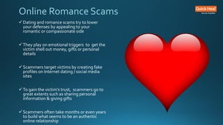 Online Romance Scams
Dating and romance scams try to lower
your defenses by appealing to your
romantic or compassionate side
They play on emotional triggers to get the
victim shell out money, gifts or personal
details
Scammers target victims by creating fake
profiles on Internet dating / social media
sites
To gain the victim’s trust, scammers go to
great extents such as sharing personal
information & giving gifts
Scammers often take months or even years
to build what seems to be an authentic
online relationship
 
