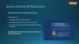 Some Actions & Reactions
Never Give OutYour Passwords to Anyone
Passwords are:
• Valuable pieces of information
• Can allow someone to access your email
• Can allow access to your bank accounts, credit
cards etc.
No legitimate website or person would ever ask
you for passwords.
 