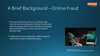 A Brief Background – Online Fraud
 The use of Internet services or software with
Internet access to defraud victims or to otherwise
take advantage of them; for example, by stealing
personal information, which can even lead to
identity theft.
 Indian Government reported a 40% increase in
online fraud cases in December 2014.
Don Hankins / Foter / CC BY
https://www.flickr.com/photos/23905174@N00/2524306151/
 