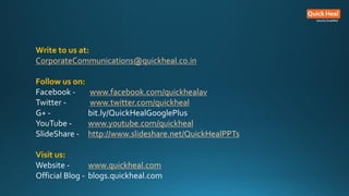 Write to us at:
CorporateCommunications@quickheal.co.in
Follow us on:
Facebook - www.facebook.com/quickhealav
Twitter - www.twitter.com/quickheal
G+ - bit.ly/QuickHealGooglePlus
YouTube - www.youtube.com/quickheal
SlideShare - http://www.slideshare.net/QuickHealPPTs
Visit us:
Website - www.quickheal.com
Official Blog - blogs.quickheal.com
 