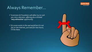 Always Remember...
Scammers & Fraudsters will often try to rush
you into a decision, offering you a limited
'very attractive' opportunity.
If a scam exists in the real world but it’s not
yet on the Internet, just wait for two hours;
it’ll be there.
 