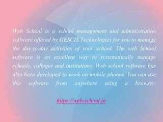 Web School is a school management and administration
software offered by GESCIS Technologies for you to manage
the day-to-day activities of your school. The web School
software is an excellent way to systematically manage
schools, colleges and institutions. Web school software has
also been developed to work on mobile phones. You can use
this software from anywhere using a browser.
https://web-school.in
 