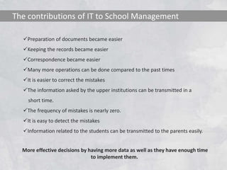 The contributions of IT to School Management 
Preparation of documents became easier 
Keeping the records became easier 
Correspondence became easier 
Many more operations can be done compared to the past times 
It is easier to correct the mistakes 
The information asked by the upper institutions can be transmitted in a 
short time. 
The frequency of mistakes is nearly zero. 
It is easy to detect the mistakes 
Information related to the students can be transmitted to the parents easily. 
More effective decisions by having more data as well as they have enough time 
to implement them. 
 