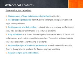Web-School Features 
Time-saving functionalities 
1. Management of large databases and datasheets collection. 
2. Fee collection procedures from students no longer pose paperwork and 
registration problems. 
3. Posting course schedules online – a task that every teaching staff member 
should be able to perform thanks to a software platform. 
4. Easy admission : the use of the management software would dramatically 
reduce paper work in the evaluation procedure. The online tests and exams 
could also allow for easier filtering of students. 
5. Graphical analysis of student’s performance is much needed for records. 
Graphs should also be available for finance and examinations. 
6. Regular campus stats and updates. 
 