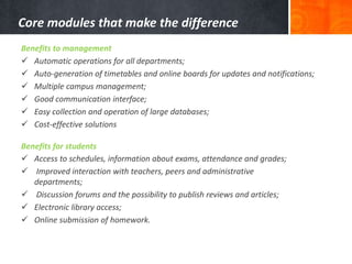 Core modules that make the difference 
Benefits to management 
 Automatic operations for all departments; 
 Auto-generation of timetables and online boards for updates and notifications; 
 Multiple campus management; 
 Good communication interface; 
 Easy collection and operation of large databases; 
 Cost-effective solutions 
Benefits for students 
 Access to schedules, information about exams, attendance and grades; 
 Improved interaction with teachers, peers and administrative 
departments; 
 Discussion forums and the possibility to publish reviews and articles; 
 Electronic library access; 
 Online submission of homework. 
 