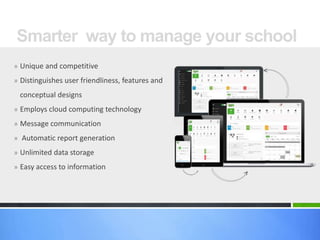 Smarter way to manage your school 
» Unique and competitive 
» Distinguishes user friendliness, features and 
conceptual designs 
» Employs cloud computing technology 
» Message communication 
» Automatic report generation 
» Unlimited data storage 
» Easy access to information 
 