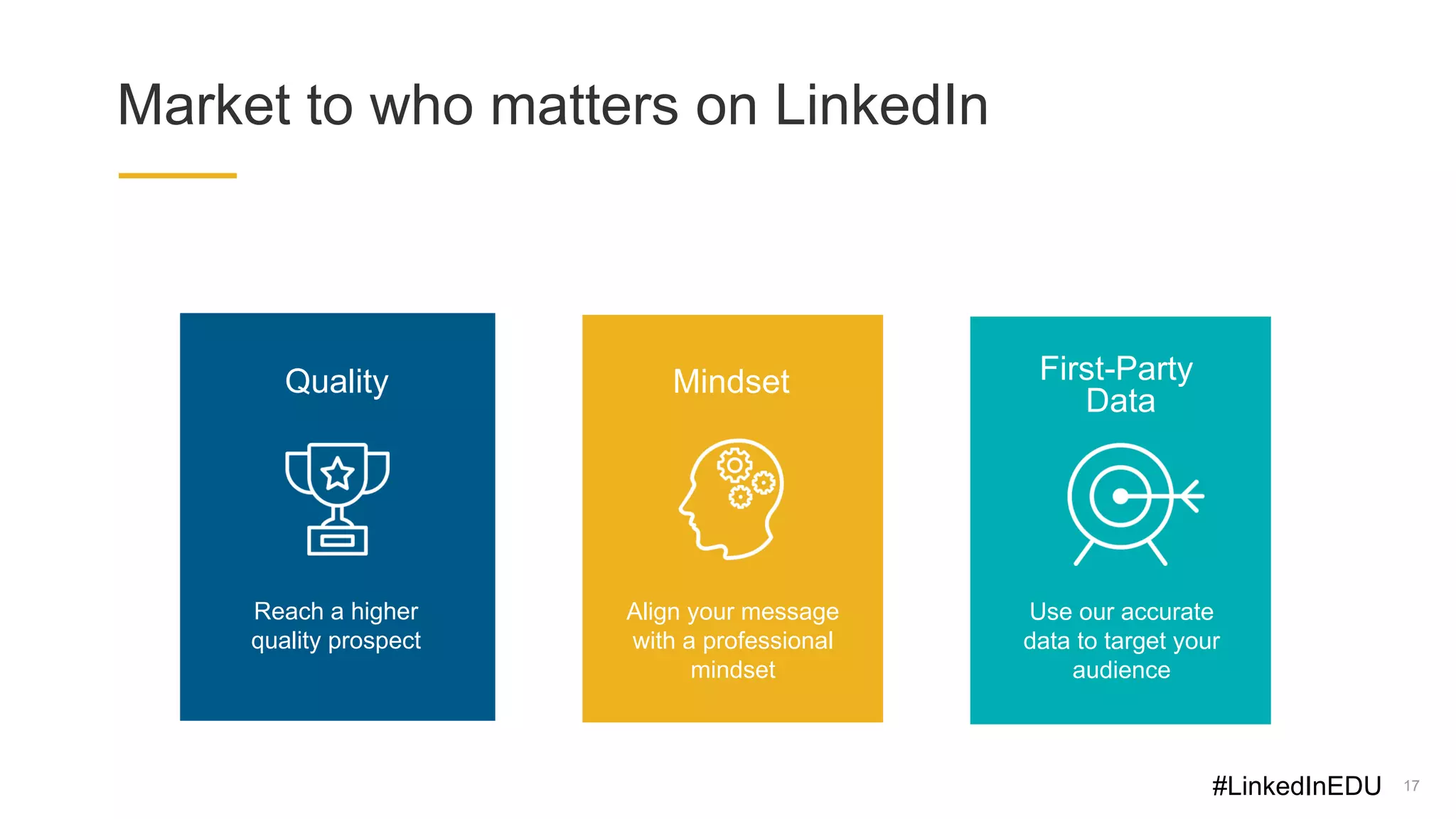 17
Market to who matters on LinkedIn
Reach a higher
quality prospect
Quality
Align your message
with a professional
mindset
Mindset
Use our accurate
data to target your
audience
First-Party
Data
#LinkedInEDU
 