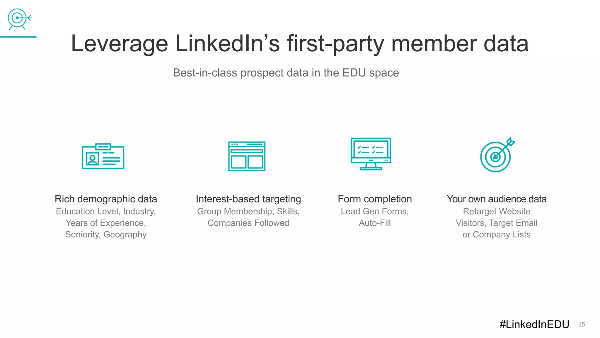 Leverage LinkedIn’s first-party member data
25
Best-in-class prospect data in the EDU space
Rich demographic data
Education Level, Industry,
Years of Experience,
Seniority, Geography
Interest-based targeting
Group Membership, Skills,
Companies Followed
Form completion
Lead Gen Forms,
Auto-Fill
Your own audience data
Retarget Website
Visitors, Target Email
or Company Lists
#LinkedInEDU
 
