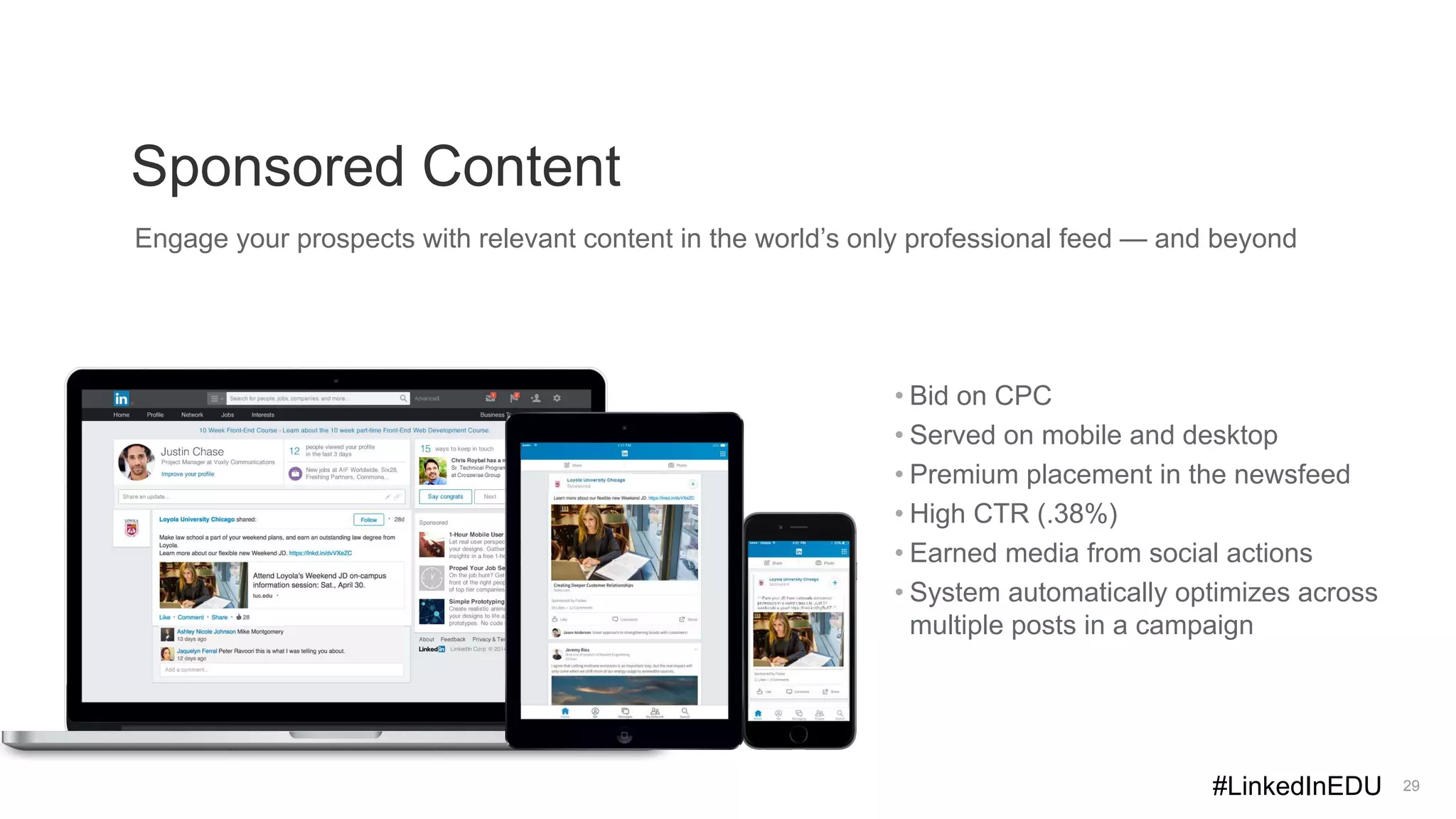 Sponsored Content
29
Engage your prospects with relevant content in the world’s only professional feed — and beyond
• Bid on CPC
• Served on mobile and desktop
• Premium placement in the newsfeed
• High CTR (.38%)
• Earned media from social actions
• System automatically optimizes across
multiple posts in a campaign
#LinkedInEDU
 