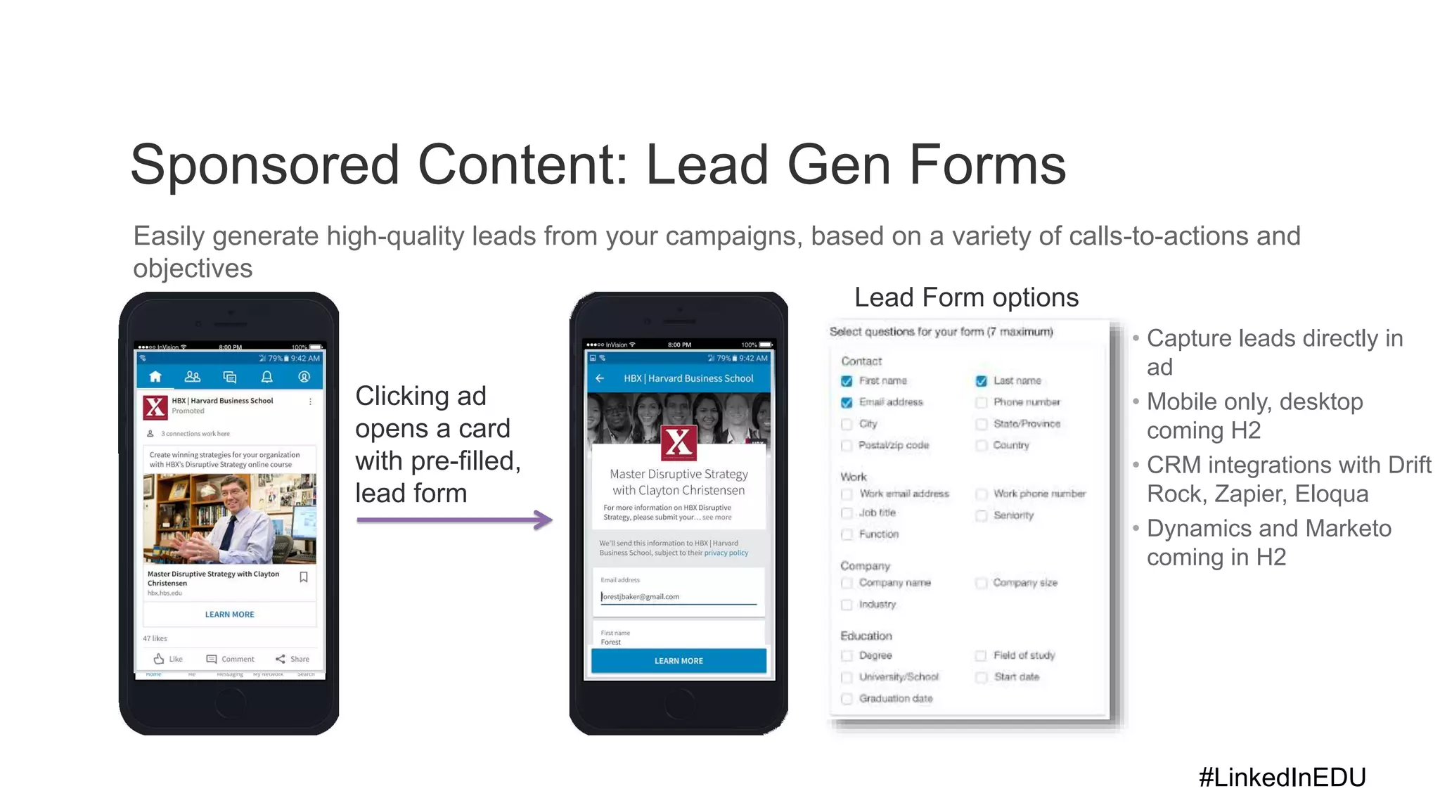 Sponsored Content: Lead Gen Forms
Easily generate high-quality leads from your campaigns, based on a variety of calls-to-actions and
objectives
Lead Form options
Clicking ad
opens a card
with pre-filled,
lead form
• Capture leads directly in
ad
• Mobile only, desktop
coming H2
• CRM integrations with Drift
Rock, Zapier, Eloqua
• Dynamics and Marketo
coming in H2
#LinkedInEDU
 