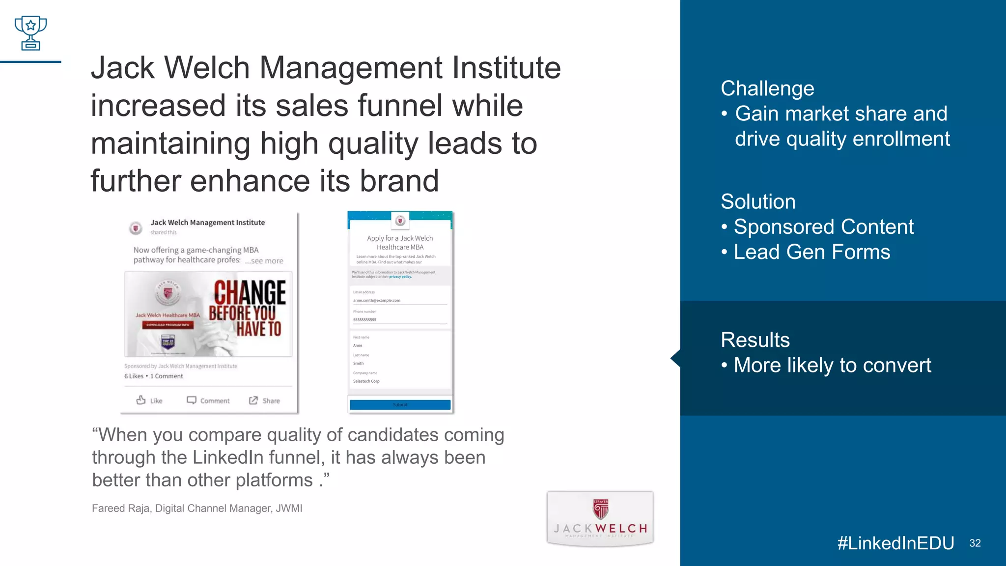 Jack Welch Management Institute
increased its sales funnel while
maintaining high quality leads to
further enhance its brand
32
“When you compare quality of candidates coming
through the LinkedIn funnel, it has always been
better than other platforms .”
Fareed Raja, Digital Channel Manager, JWMI
Challenge
• Gain market share and
drive quality enrollment
Solution
• Sponsored Content
• Lead Gen Forms
Results
• More likely to convert
#LinkedInEDU
 