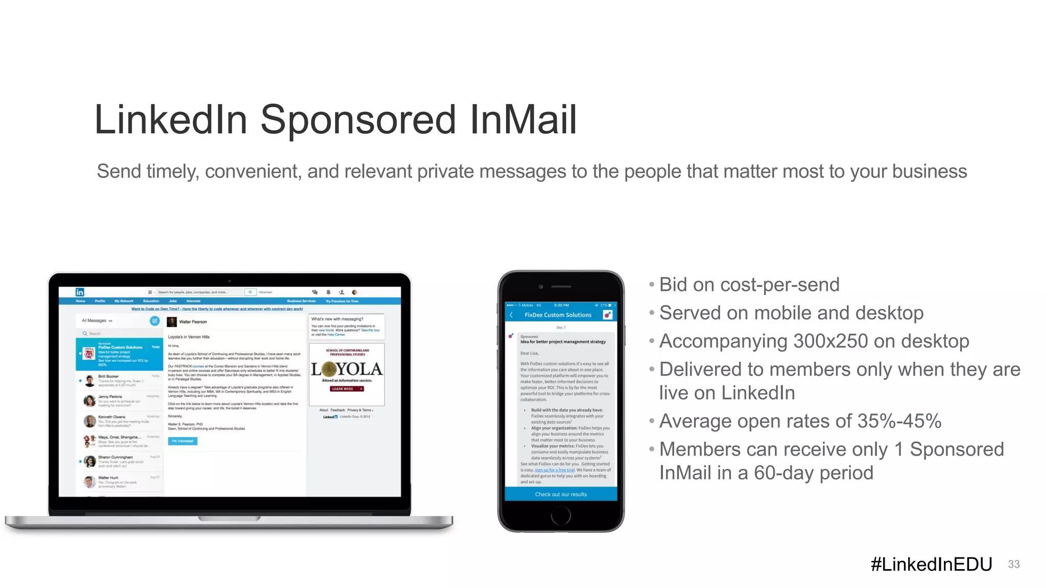 LinkedIn Sponsored InMail
33
Send timely, convenient, and relevant private messages to the people that matter most to your business
• Bid on cost-per-send
• Served on mobile and desktop
• Accompanying 300x250 on desktop
• Delivered to members only when they are
live on LinkedIn
• Average open rates of 35%-45%
• Members can receive only 1 Sponsored
InMail in a 60-day period
#LinkedInEDU
 