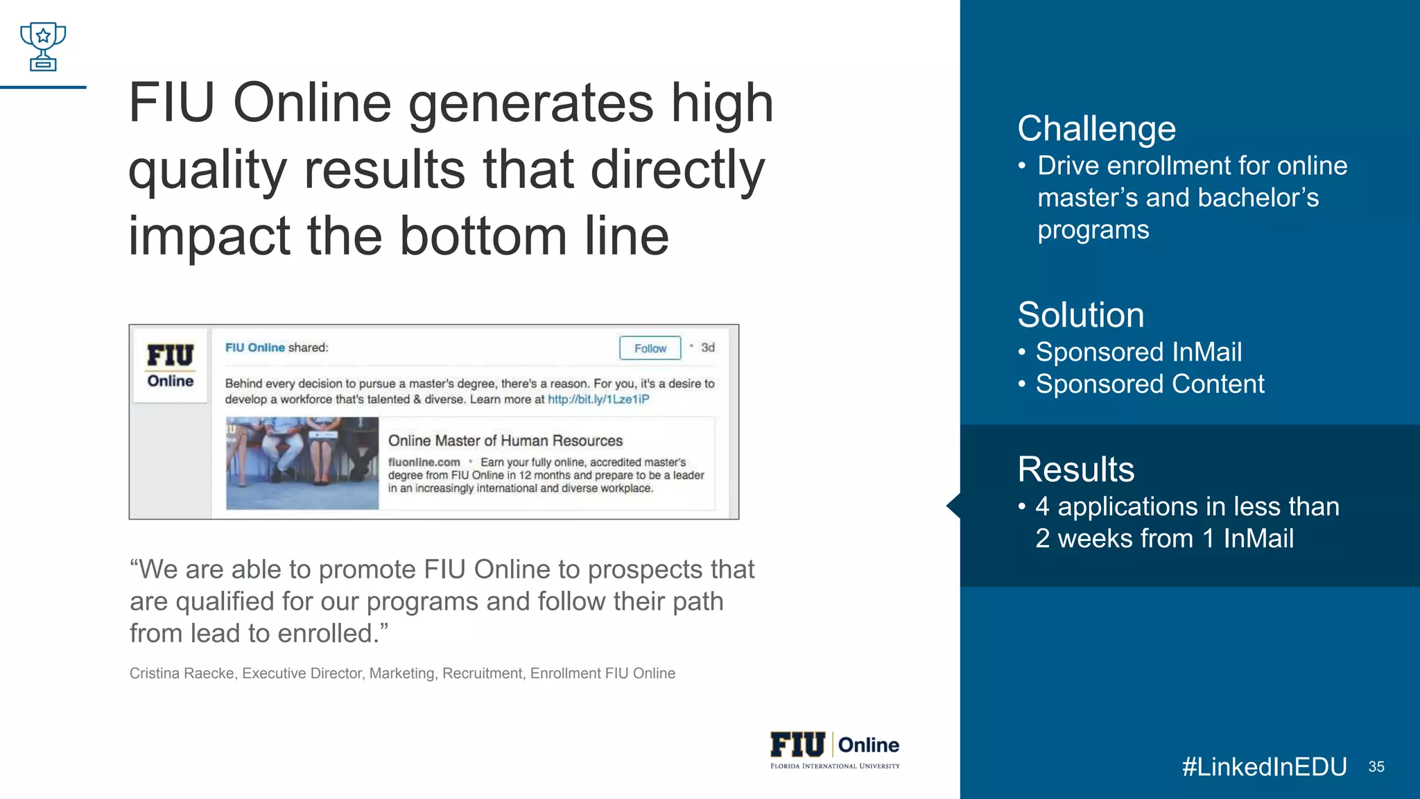 FIU Online generates high
quality results that directly
impact the bottom line
35
“We are able to promote FIU Online to prospects that
are qualified for our programs and follow their path
from lead to enrolled.”
Cristina Raecke, Executive Director, Marketing, Recruitment, Enrollment FIU Online
Challenge
• Drive enrollment for online
master’s and bachelor’s
programs
Solution
• Sponsored InMail
• Sponsored Content
Results
• 4 applications in less than
2 weeks from 1 InMail
#LinkedInEDU
 