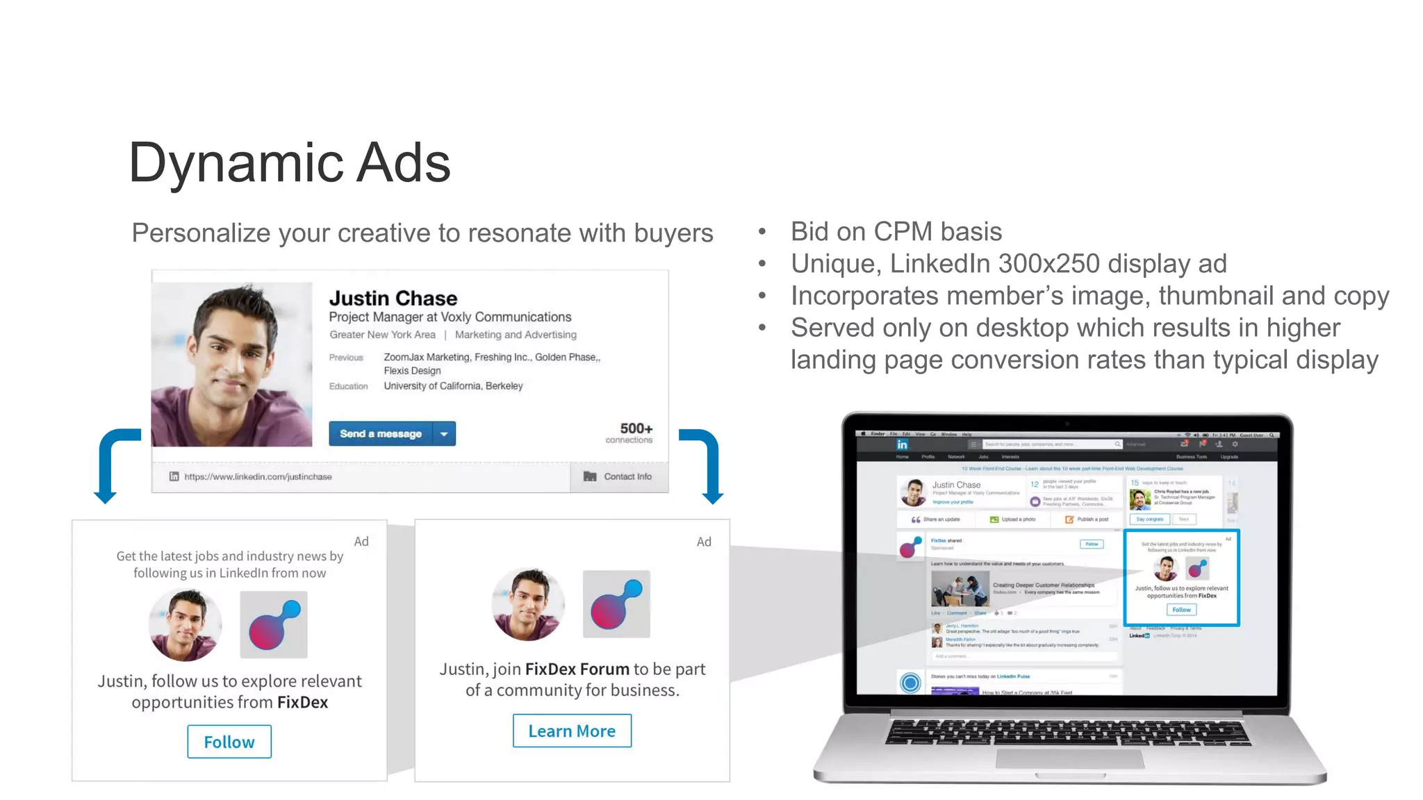 Dynamic Ads
LinkedIn Dynamic Content
• Bid on CPM basis
• Unique, LinkedIn 300x250 display ad
• Incorporates member’s image, thumbnail and copy
• Served only on desktop which results in higher
landing page conversion rates than typical display
Personalize your creative to resonate with buyers
 