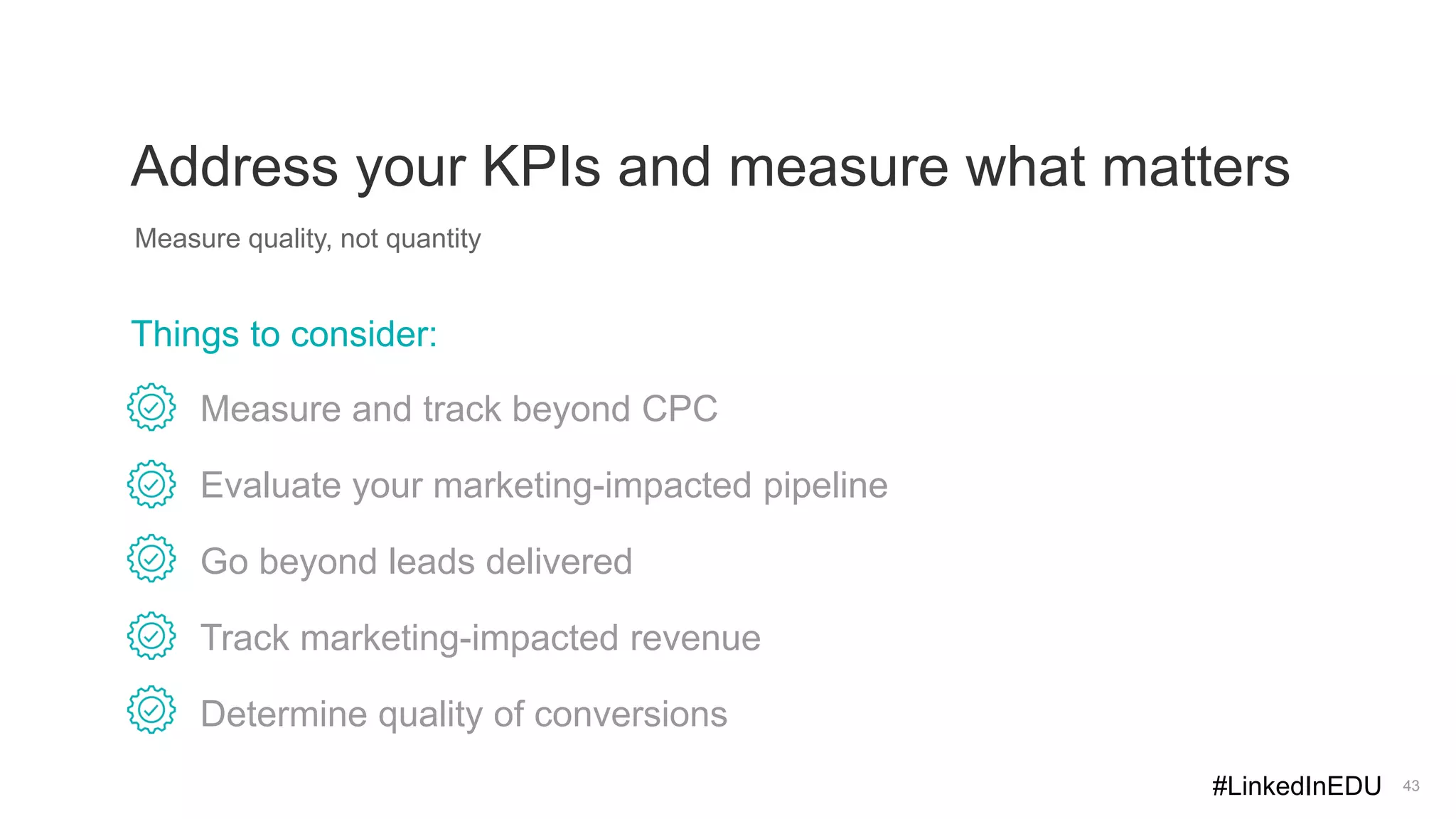 43
Address your KPIs and measure what matters
Measure quality, not quantity
Measure and track beyond CPC
Evaluate your marketing-impacted pipeline
Go beyond leads delivered
Track marketing-impacted revenue
Determine quality of conversions
Things to consider:
#LinkedInEDU
 