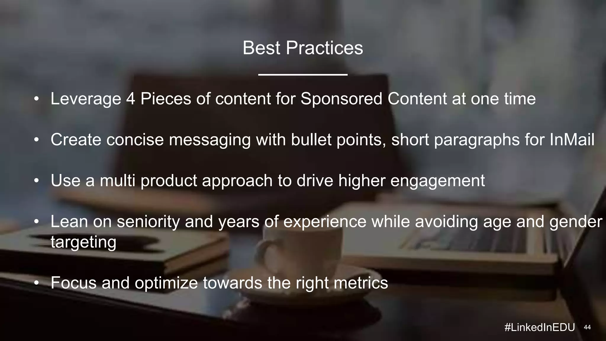 4444
• Leverage 4 Pieces of content for Sponsored Content at one time
• Create concise messaging with bullet points, short paragraphs for InMail
• Use a multi product approach to drive higher engagement
• Lean on seniority and years of experience while avoiding age and gender
targeting
• Focus and optimize towards the right metrics
Best Practices
#LinkedInEDU
 