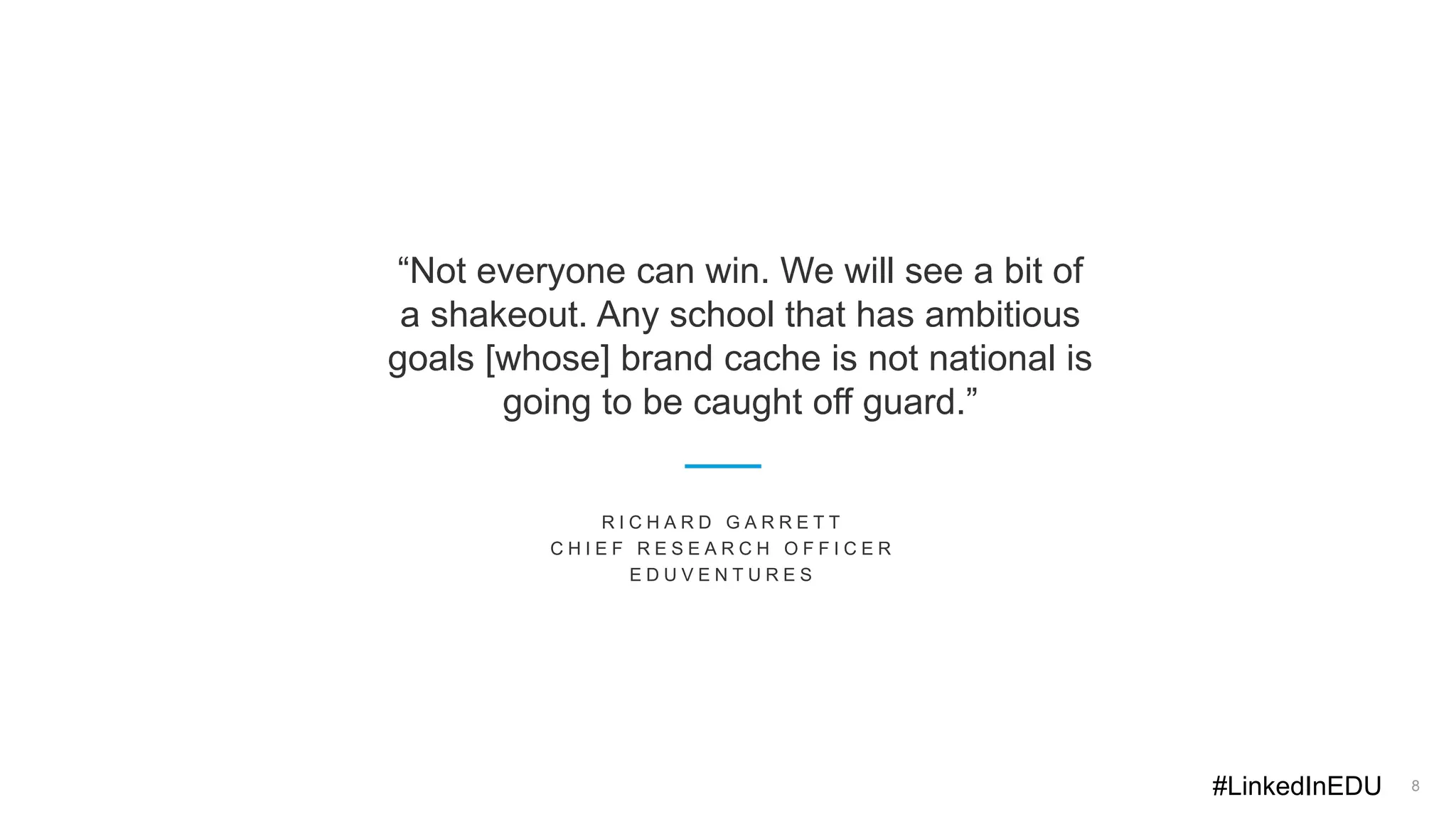 8
“Not everyone can win. We will see a bit of
a shakeout. Any school that has ambitious
goals [whose] brand cache is not national is
going to be caught off guard.”
R I C H A R D G A R R E T T
C H I E F R E S E A R C H O F F I C E R
E D U V E N T U R E S
#LinkedInEDU
 