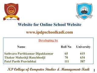 Website for Online School Website
1
Developing by
Name Roll No University
Sathvara Parthkumar Dipakkumar 65 615
Thakor Maheshji Ranchhodji 70 634
Patel Parth Pravinbhai 111 587
N.P College of Computer Studies & Management-Kadi
www.ipdpschoolkadi.com
 