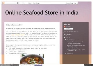 1 More Next Blog» Create Blog Sign In 
Online Seafood Store in India 
Friday, 26 September 2014 
Enjoy the taste and aroma of seafood recipe prepared by your own hand 
Are you planning to cook delicious dishes? If yes, then don’t go out and view the 
entire online websites. Via this, you can buy high quality frozen seafood products 
and the best seafood recipes. Well, it is the fact, that all the seafood recipes 
might not excite your taste buds, but still you will love to try diverse recipes. To 
make the entire process easy, here you can read exciting recipes of preparing 
baked fish, which will surely make you ask for more. 
Following are the ingredients to be used while preparing baked fish, one of the 
best fish recipes: 
• 500 grams mild flavored fish fillets, nearly about ¾ inch thick 
• Melted butter 3 tablespoons 
• Lemon juice 1 tablespoon 
• ¼ teaspoon salt and paprika 
About Me 
Mohit Jaiswal 
Follow 0 
View my complete profile 
Blog Archive 
▼ 2014 (6) 
▼ September (3) 
Enjoy the taste and aroma of 
seafood recipe prepar... 
Get your party appetizers at your 
doorsteps with p... 
Online Seafood Store: Best way to 
get fresh & hea... 
► August (3) 
open in browser PRO version Are you a developer? Try out the HTML to PDF API pdfcrowd.com 
 