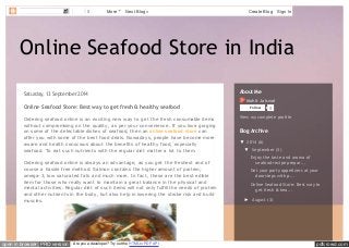 0 More Next Blog» Create Blog Sign In 
Online Seafood Store in India 
Saturday, 13 September 2014 
Online Seafood Store: Best way to get fresh & healthy seafood 
Ordering seafood online is an exciting new way to get the fresh consumable items 
without compromising on the quality, as per your convenience. If you love gorging 
on some of the delectable dishes of seafood, then an online seafood store can 
offer you with some of the best food deals. Nowadays, people have become more 
aware and health conscious about the benefits of healthy food, especially 
seafood. To eat such nutrients with the regular diet matter a lot to them. 
Ordering seafood online is always an advantage, as you get the freshest and of 
course a hassle free method. Salmon contains the higher amount of protein; 
omega-3, low saturated fats and much more. In fact, these are the best edible 
item for those who really want to maintain a great balance in the physical and 
mental activities. Regular diet of such items will not only fulfill the needs of protein 
and other nutrients in the body, but also help in lowering the stroke risk and build 
muscles. 
About Me 
Mohit Jaiswal 
Follow 0 
View my complete profile 
Blog Archive 
▼ 2014 (6) 
▼ September (3) 
Enjoy the taste and aroma of 
seafood recipe prepar... 
Get your party appetizers at your 
doorsteps with p... 
Online Seafood Store: Best way to 
get fresh & hea... 
► August (3) 
open in browser PRO version Are you a developer? Try out the HTML to PDF API pdfcrowd.com 
 