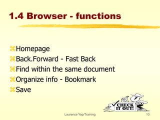 Laurence Yap/Training 10
1.4 Browser - functions
Homepage
Back.Forward - Fast Back
Find within the same document
Organize info - Bookmark
Save
 